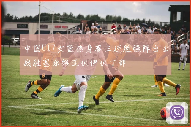 中国U17女篮热身赛三连胜强阵出击战胜塞尔维亚伏伊伏丁那