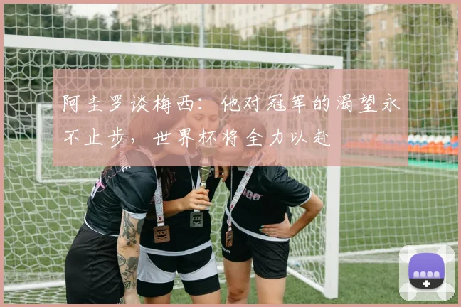 阿圭罗谈梅西：他对冠军的渴望永不止步，世界杯将全力以赴