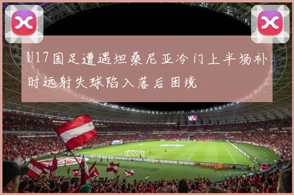U17国足遭遇坦桑尼亚冷门上半场补时远射失球陷入落后困境