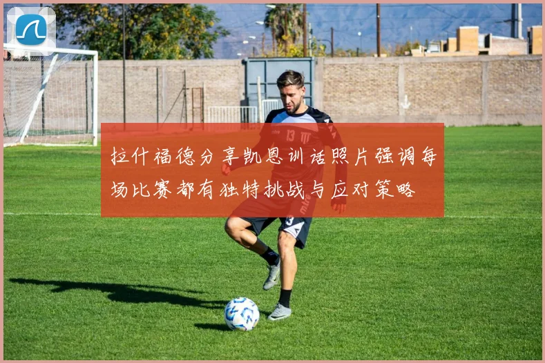 拉什福德分享凯恩训话照片强调每场比赛都有独特挑战与应对策略