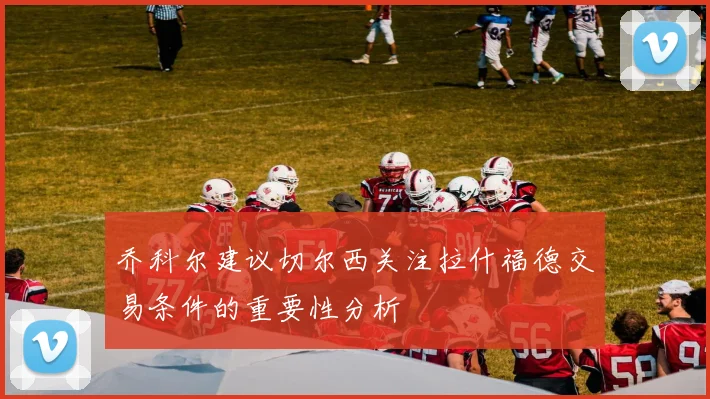 乔科尔建议切尔西关注拉什福德交易条件的重要性分析