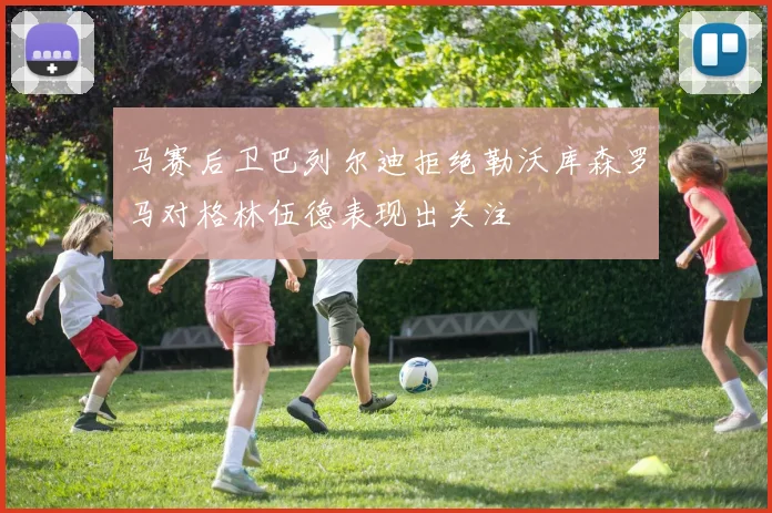 马赛后卫巴列尔迪拒绝勒沃库森罗马对格林伍德表现出关注