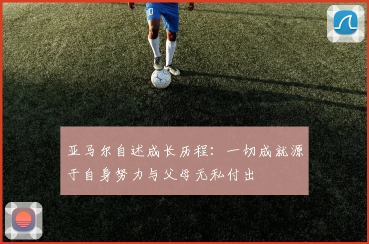 亚马尔自述成长历程：一切成就源于自身努力与父母无私付出