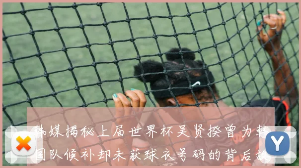 韩媒揭秘上届世界杯吴贤揆曾为韩国队候补却未获球衣号码的背后故事