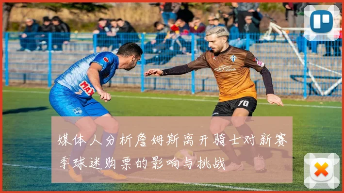 媒体人分析詹姆斯离开骑士对新赛季球迷购票的影响与挑战