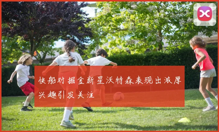 快船对掘金新星沃特森表现出浓厚兴趣引发关注